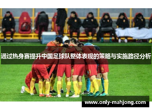 通过热身赛提升中国足球队整体表现的策略与实施路径分析