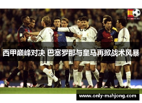 西甲巅峰对决 巴塞罗那与皇马再掀战术风暴