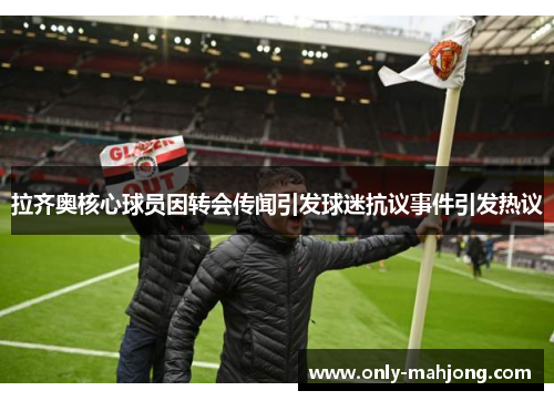 拉齐奥核心球员因转会传闻引发球迷抗议事件引发热议